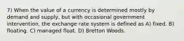 7) When the value of a currency is determined mostly by demand and supply, but with occasional government intervention, the exchange rate system is defined as A) fixed. B) floating. C) managed float. D) Bretton Woods.