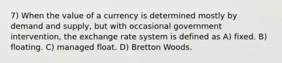 7) When the value of a currency is determined mostly by demand and supply, but with occasional government intervention, the exchange rate system is defined as A) fixed. B) floating. C) managed float. D) Bretton Woods.