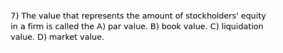 7) The value that represents the amount of stockholders' equity in a firm is called the A) par value. B) book value. C) liquidation value. D) market value.