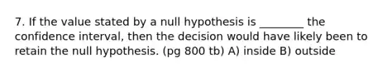 7. If the value stated by a null hypothesis is ________ the confidence interval, then the decision would have likely been to retain the null hypothesis. (pg 800 tb) A) inside B) outside