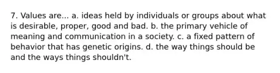 7. Values are... a. ideas held by individuals or groups about what is desirable, proper, good and bad. b. the primary vehicle of meaning and communication in a society. c. a fixed pattern of behavior that has genetic origins. d. the way things should be and the ways things shouldn't.