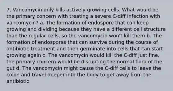 7. Vancomycin only kills actively growing cells. What would be the primary concern with treating a severe C-diff infection with vancomycin? a. The formation of endospore that can keep growing and dividing because they have a different cell structure than the regular cells, so the vancomycin won't kill them b. The formation of endospores that can survive during the course of antibiotic treatment and then germinate into cells that can start growing again c. The vancomycin would kill the C-diff just fine, the primary concern would be disrupting the normal flora of the gut d. The vancomycin might cause the C-diff cells to leave the colon and travel deeper into the body to get away from the antibiotic