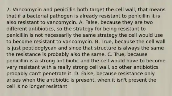 7. Vancomycin and penicillin both target the cell wall, that means that if a bacterial pathogen is already resistant to penicillin it is also resistant to vancomycin. A. False, because they are two different antibiotics, so the strategy for being resistant to penicillin is not necessarily the same strategy the cell would use to become resistant to vancomycin. B. True, because the cell wall is just peptidoglycan and since that structure is always the same the resistance is probably also the same. C. True, because penicillin is a strong antibiotic and the cell would have to become very resistant with a really strong cell wall, so other antibiotics probably can't penetrate it. D. False, because resistance only arises when the antibiotic is present, when it isn't present the cell is no longer resistant