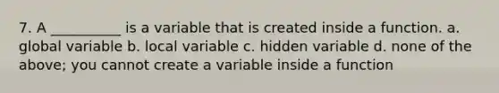 7. A __________ is a variable that is created inside a function. a. global variable b. local variable c. hidden variable d. none of the above; you cannot create a variable inside a function