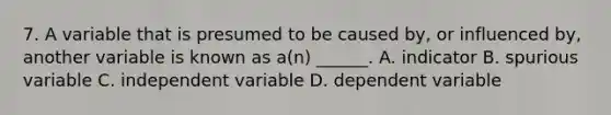 7. A variable that is presumed to be caused by, or influenced by, another variable is known as a(n) ______. A. indicator B. spurious variable C. independent variable D. dependent variable