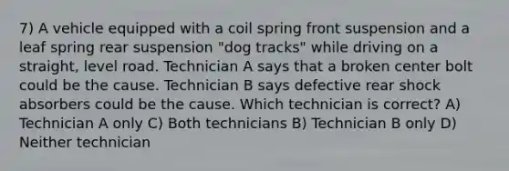 7) A vehicle equipped with a coil spring front suspension and a leaf spring rear suspension "dog tracks" while driving on a straight, level road. Technician A says that a broken center bolt could be the cause. Technician B says defective rear shock absorbers could be the cause. Which technician is correct? A) Technician A only C) Both technicians B) Technician B only D) Neither technician