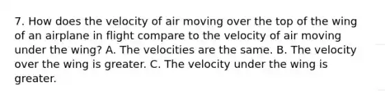 7. How does the velocity of air moving over the top of the wing of an airplane in flight compare to the velocity of air moving under the wing? A. The velocities are the same. B. The velocity over the wing is greater. C. The velocity under the wing is greater.