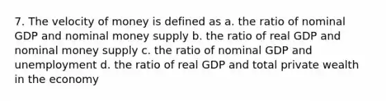 7. The velocity of money is defined as a. the ratio of nominal GDP and nominal money supply b. the ratio of real GDP and nominal money supply c. the ratio of nominal GDP and unemployment d. the ratio of real GDP and total private wealth in the economy