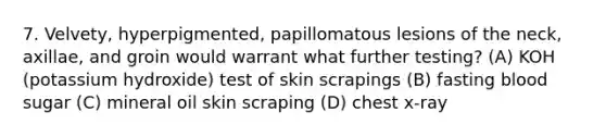 7. Velvety, hyperpigmented, papillomatous lesions of the neck, axillae, and groin would warrant what further testing? (A) KOH (potassium hydroxide) test of skin scrapings (B) fasting blood sugar (C) mineral oil skin scraping (D) chest x-ray