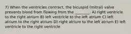 7) When the ventricles contract, the bicuspid (mitral) valve prevents blood from flowing from the ________. A) right ventricle to the right atrium B) left ventricle to the left atrium C) left atrium to the right atrium D) right atrium to the left atrium E) left ventricle to the right ventricle