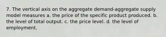 7. The vertical axis on the aggregate demand-aggregate supply model measures a. the price of the specific product produced. b. the level of total output. c. the price level. d. the level of employment.