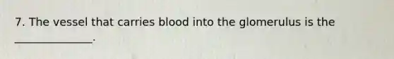 7. The vessel that carries blood into the glomerulus is the ______________.