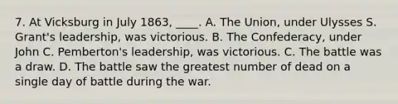 7. At Vicksburg in July 1863, ____. A. The Union, under Ulysses S. Grant's leadership, was victorious. B. The Confederacy, under John C. Pemberton's leadership, was victorious. C. The battle was a draw. D. The battle saw the greatest number of dead on a single day of battle during the war.