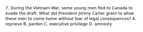 7. During the Vietnam War, some young men fled to Canada to evade the draft. What did President Jimmy Carter grant to allow these men to come home without fear of legal consequences? A. reprieve B. pardon C. executive privilege D. amnesty