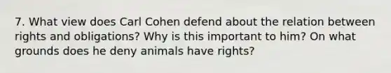 7. What view does Carl Cohen defend about the relation between rights and obligations? Why is this important to him? On what grounds does he deny animals have rights?