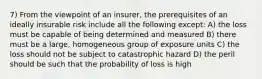 7) From the viewpoint of an insurer, the prerequisites of an ideally insurable risk include all the following except: A) the loss must be capable of being determined and measured B) there must be a large, homogeneous group of exposure units C) the loss should not be subject to catastrophic hazard D) the peril should be such that the probability of loss is high