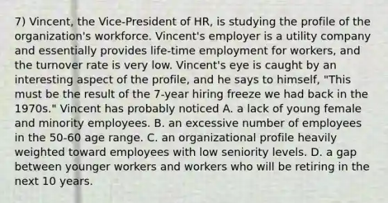 7) Vincent, the Vice-President of HR, is studying the profile of the organization's workforce. Vincent's employer is a utility company and essentially provides life-time employment for workers, and the turnover rate is very low. Vincent's eye is caught by an interesting aspect of the profile, and he says to himself, "This must be the result of the 7-year hiring freeze we had back in the 1970s." Vincent has probably noticed A. a lack of young female and minority employees. B. an excessive number of employees in the 50-60 age range. C. an organizational profile heavily weighted toward employees with low seniority levels. D. a gap between younger workers and workers who will be retiring in the next 10 years.