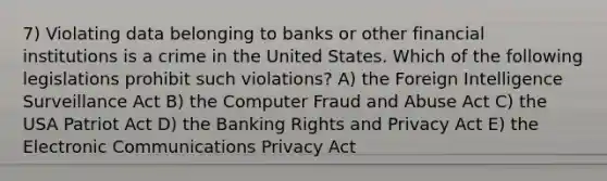 7) Violating data belonging to banks or other financial institutions is a crime in the United States. Which of the following legislations prohibit such violations? A) the Foreign Intelligence Surveillance Act B) the Computer Fraud and Abuse Act C) the USA Patriot Act D) the Banking Rights and Privacy Act E) the Electronic Communications Privacy Act