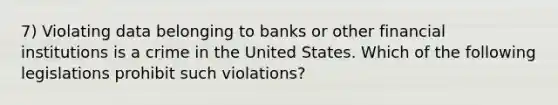 7) Violating data belonging to banks or other financial institutions is a crime in the United States. Which of the following legislations prohibit such violations?