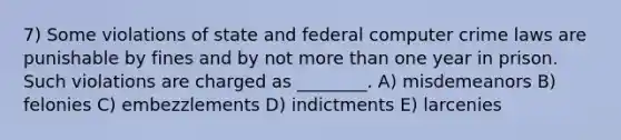 7) Some violations of state and federal computer crime laws are punishable by fines and by not more than one year in prison. Such violations are charged as ________. A) misdemeanors B) felonies C) embezzlements D) indictments E) larcenies