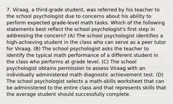 7. Viraag, a third-grade student, was referred by his teacher to the school psychologist due to concerns about his ability to perform expected grade-level math tasks. Which of the following statements best reflect the school psychologist's first step in addressing the concern? (A) The school psychologist identifies a high-achieving student in the class who can serve as a peer tutor for Viraag. (B) The school psychologist asks the teacher to identify the typical math performance of a different student in the class who performs at grade level. (C) The school psychologist obtains permission to assess Viraag with an individually administered math diagnostic achievement test. (D) The school psychologist selects a math-skills worksheet that can be administered to the entire class and that represents skills that the average student should successfully complete.