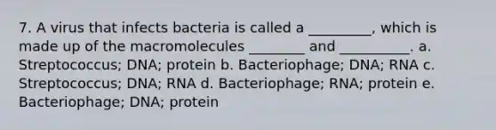 7. A virus that infects bacteria is called a _________, which is made up of the macromolecules ________ and __________. a. Streptococcus; DNA; protein b. Bacteriophage; DNA; RNA c. Streptococcus; DNA; RNA d. Bacteriophage; RNA; protein e. Bacteriophage; DNA; protein