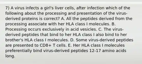 7) A virus infects a girl's liver cells, after infection which of the following about the processing and presentation of the virus-derived proteins is correct? A. All the peptides derived from the processing associate with her HLA class I molecules. B. Processing occurs exclusively in acid vesicles. C. The virus-derived peptides that bind to her HLA class I also bind to her brother's HLA class I molecules. D. Some virus-derived peptides are presented to CD8+ T cells. E. Her HLA class I molecules preferentially bind virus-derived peptides 12-17 amino acids long.