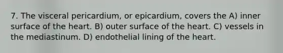 7. The visceral pericardium, or epicardium, covers the A) inner surface of the heart. B) outer surface of the heart. C) vessels in the mediastinum. D) endothelial lining of the heart.