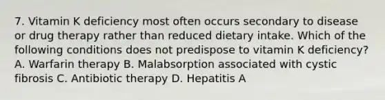 7. Vitamin K deficiency most often occurs secondary to disease or drug therapy rather than reduced dietary intake. Which of the following conditions does not predispose to vitamin K deficiency? A. Warfarin therapy B. Malabsorption associated with cystic fibrosis C. Antibiotic therapy D. Hepatitis A