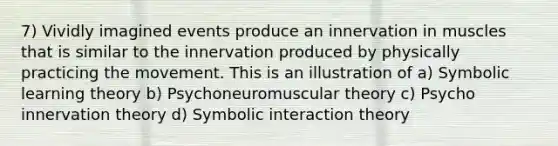 7) Vividly imagined events produce an innervation in muscles that is similar to the innervation produced by physically practicing the movement. This is an illustration of a) Symbolic learning theory b) Psychoneuromuscular theory c) Psycho innervation theory d) Symbolic interaction theory