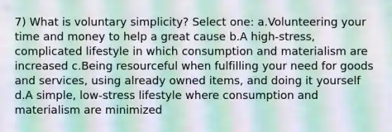 7) What is voluntary simplicity? Select one: a.Volunteering your time and money to help a great cause b.A high-stress, complicated lifestyle in which consumption and materialism are increased c.Being resourceful when fulfilling your need for goods and services, using already owned items, and doing it yourself d.A simple, low-stress lifestyle where consumption and materialism are minimized