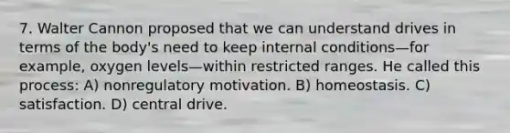 7. Walter Cannon proposed that we can understand drives in terms of the body's need to keep internal conditions—for example, oxygen levels—within restricted ranges. He called this process: A) nonregulatory motivation. B) homeostasis. C) satisfaction. D) central drive.