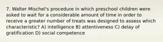 7. Walter Mischel's procedure in which preschool children were asked to wait for a considerable amount of time in order to receive a greater number of treats was designed to assess which characteristic? A) intelligence B) attentiveness C) delay of gratification D) social competence