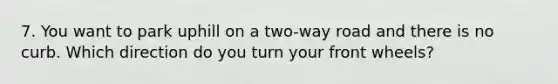 7. You want to park uphill on a two-way road and there is no curb. Which direction do you turn your front wheels?