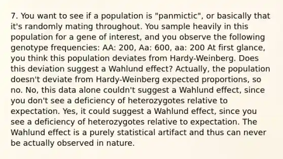 7. You want to see if a population is "panmictic", or basically that it's randomly mating throughout. You sample heavily in this population for a gene of interest, and you observe the following genotype frequencies: AA: 200, Aa: 600, aa: 200 At first glance, you think this population deviates from Hardy-Weinberg. Does this deviation suggest a Wahlund effect? Actually, the population doesn't deviate from Hardy-Weinberg expected proportions, so no. No, this data alone couldn't suggest a Wahlund effect, since you don't see a deficiency of heterozygotes relative to expectation. Yes, it could suggest a Wahlund effect, since you see a deficiency of heterozygotes relative to expectation. The Wahlund effect is a purely statistical artifact and thus can never be actually observed in nature.