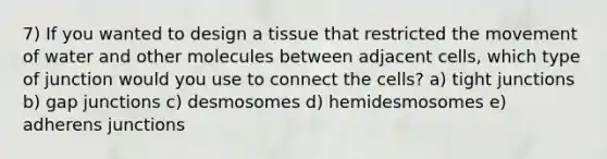 7) If you wanted to design a tissue that restricted the movement of water and other molecules between adjacent cells, which type of junction would you use to connect the cells? a) tight junctions b) gap junctions c) desmosomes d) hemidesmosomes e) adherens junctions