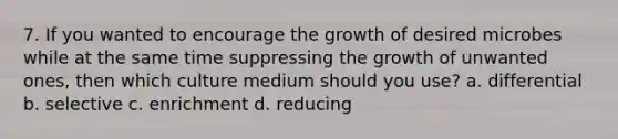 7. If you wanted to encourage the growth of desired microbes while at the same time suppressing the growth of unwanted ones, then which culture medium should you use? a. differential b. selective c. enrichment d. reducing