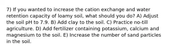 7) If you wanted to increase the cation exchange and water retention capacity of loamy soil, what should you do? A) Adjust the soil pH to 7.9. B) Add clay to the soil. C) Practice no-till agriculture. D) Add fertilizer containing potassium, calcium and magnesium to the soil. E) Increase the number of sand particles in the soil.