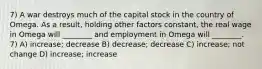 7) A war destroys much of the capital stock in the country of Omega. As a result, holding other factors constant, the real wage in Omega will ________ and employment in Omega will ________. 7) A) increase; decrease B) decrease; decrease C) increase; not change D) increase; increase