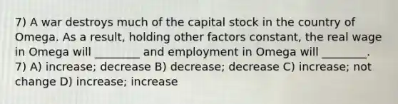 7) A war destroys much of the capital stock in the country of Omega. As a result, holding other factors constant, the real wage in Omega will ________ and employment in Omega will ________. 7) A) increase; decrease B) decrease; decrease C) increase; not change D) increase; increase