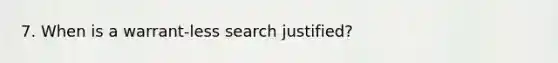 7. When is a warrant-less search justified?