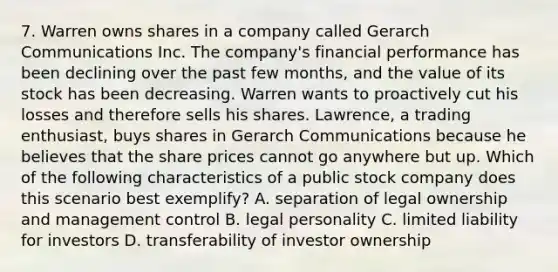 7. Warren owns shares in a company called Gerarch Communications Inc. The company's financial performance has been declining over the past few months, and the value of its stock has been decreasing. Warren wants to proactively cut his losses and therefore sells his shares. Lawrence, a trading enthusiast, buys shares in Gerarch Communications because he believes that the share prices cannot go anywhere but up. Which of the following characteristics of a public stock company does this scenario best exemplify? A. separation of legal ownership and management control B. legal personality C. limited liability for investors D. transferability of investor ownership