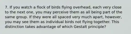 7. If you watch a flock of birds flying overhead, each very close to the next one, you may perceive them as all being part of the same group. If they were all spaced very much apart, however, you may see them as individual birds not flying together. This distinction takes advantage of which Gestalt principle?