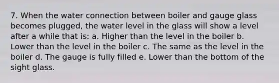 7. When the water connection between boiler and gauge glass becomes plugged, the water level in the glass will show a level after a while that is: a. Higher than the level in the boiler b. Lower than the level in the boiler c. The same as the level in the boiler d. The gauge is fully filled e. Lower than the bottom of the sight glass.