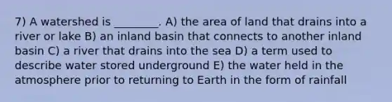 7) A watershed is ________. A) the area of land that drains into a river or lake B) an inland basin that connects to another inland basin C) a river that drains into the sea D) a term used to describe water stored underground E) the water held in the atmosphere prior to returning to Earth in the form of rainfall