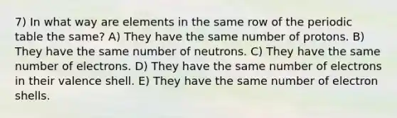 7) In what way are elements in the same row of the periodic table the same? A) They have the same number of protons. B) They have the same number of neutrons. C) They have the same number of electrons. D) They have the same number of electrons in their valence shell. E) They have the same number of electron shells.