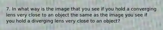 7. In what way is the image that you see if you hold a converging lens very close to an object the same as the image you see if you hold a diverging lens very close to an object?