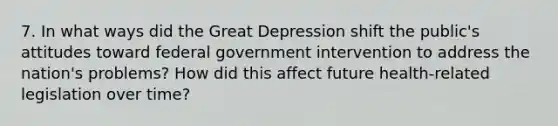 7. In what ways did the Great Depression shift the public's attitudes toward federal government intervention to address the nation's problems? How did this affect future health-related legislation over time?