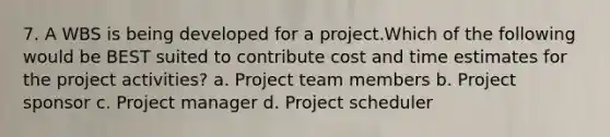 7. A WBS is being developed for a project.Which of the following would be BEST suited to contribute cost and time estimates for the project activities? a. Project team members b. Project sponsor c. Project manager d. Project scheduler