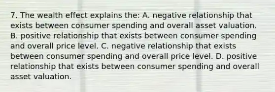 7. The wealth effect explains the: A. negative relationship that exists between consumer spending and overall asset valuation. B. positive relationship that exists between consumer spending and overall price level. C. negative relationship that exists between consumer spending and overall price level. D. positive relationship that exists between consumer spending and overall asset valuation.